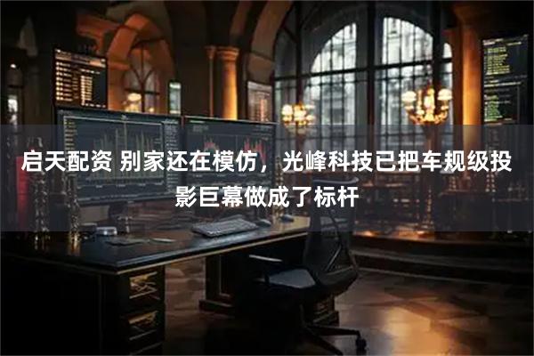 启天配资 别家还在模仿，光峰科技已把车规级投影巨幕做成了标杆
