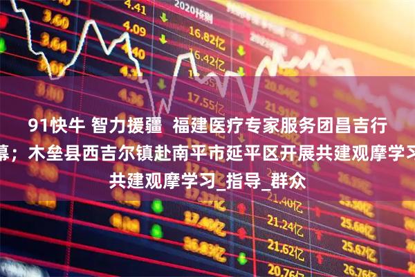 91快牛 智力援疆  福建医疗专家服务团昌吉行活动圆满落幕；木垒县西吉尔镇赴南平市延平区开展共建观摩学习_指导_群众