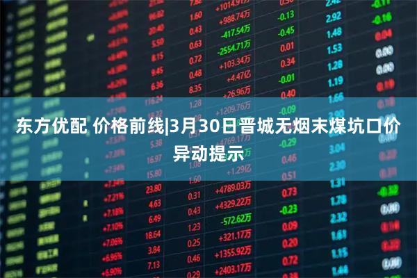东方优配 价格前线|3月30日晋城无烟末煤坑口价异动提示