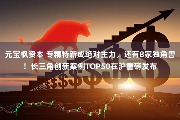 元宝枫资本 专精特新成绝对主力，还有8家独角兽！长三角创新案例TOP50在沪重磅发布