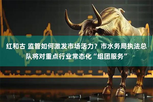 红和古 监管如何激发市场活力？市水务局执法总队将对重点行业常态化“组团服务”