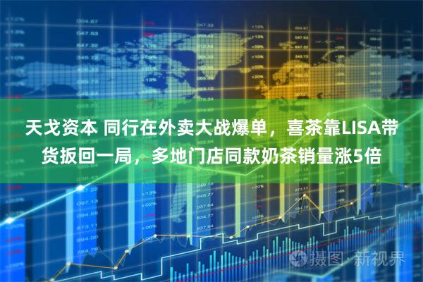 天戈资本 同行在外卖大战爆单，喜茶靠LISA带货扳回一局，多地门店同款奶茶销量涨5倍