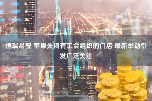 恒瑞易配 苹果关闭有工会组织的门店 最新举动引发广泛关注